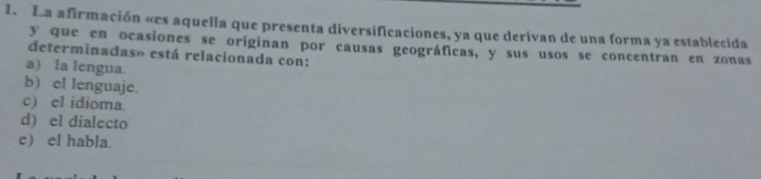 La afirmación «es aquella que presenta diversificaciones, ya que derivan de una forma ya establecida
y que en ocasiones se originan por causas geográficas, y sus usos se concentran en zonas
determinadas» está relacionada con:
a) Ia lengua.
b) el lenguaje.
c) el idioma.
d) el dialecto
e) el habla.