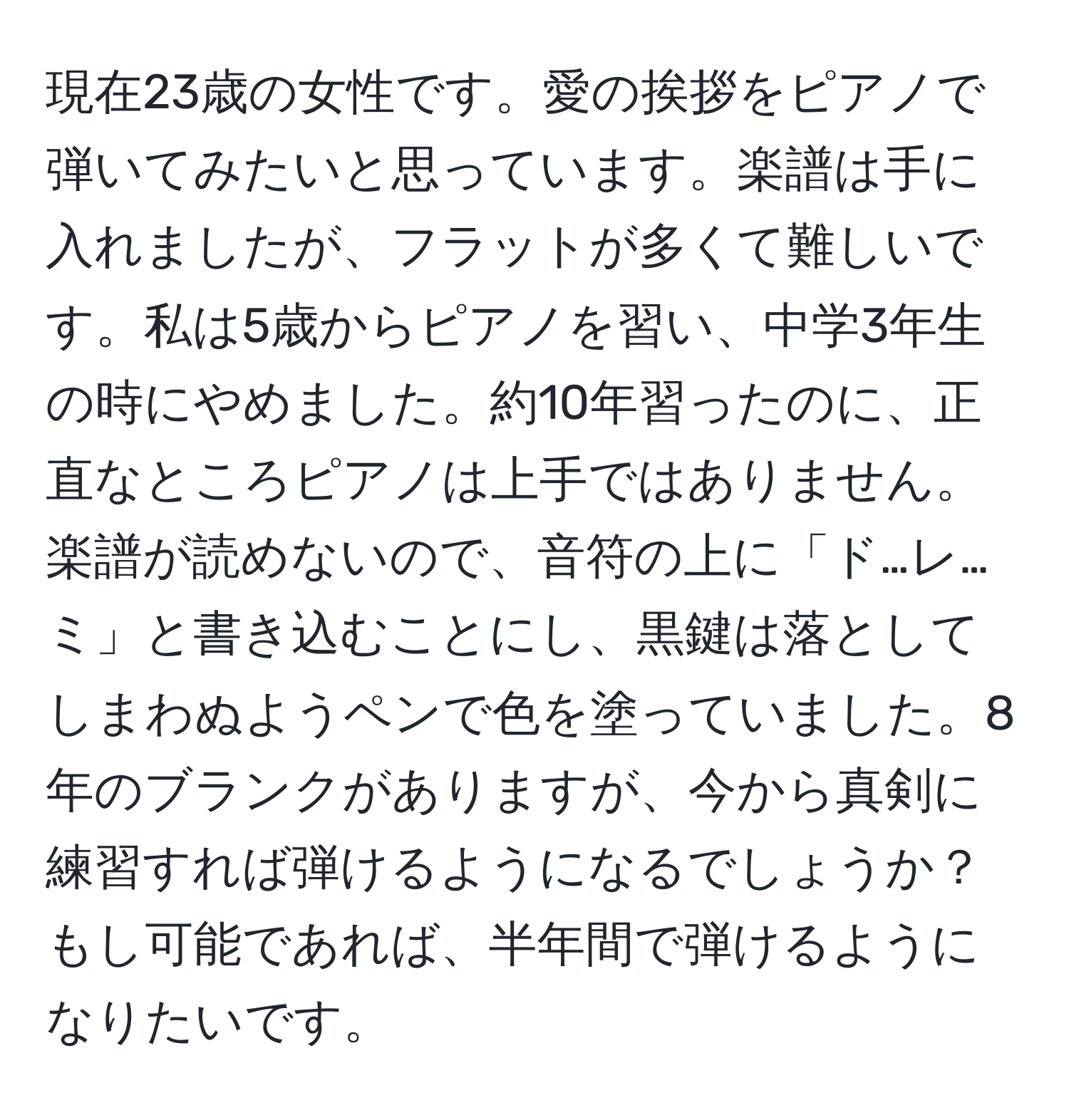 現在23歳の女性です。愛の挨拶をピアノで弾いてみたいと思っています。楽譜は手に入れましたが、フラットが多くて難しいです。私は5歳からピアノを習い、中学3年生の時にやめました。約10年習ったのに、正直なところピアノは上手ではありません。楽譜が読めないので、音符の上に「ド…レ…ミ」と書き込むことにし、黒鍵は落としてしまわぬようペンで色を塗っていました。8年のブランクがありますが、今から真剣に練習すれば弾けるようになるでしょうか？もし可能であれば、半年間で弾けるようになりたいです。