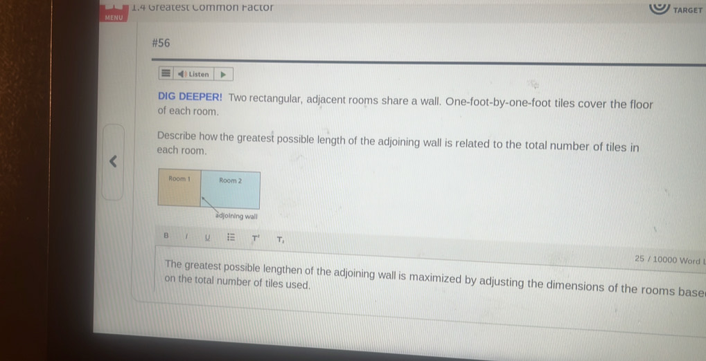 1.4 Greatest Common Factor TARGET 
MENU 
#56 
Listen 
DIG DEEPER! Two rectangular, adjacent rooms share a wall. One-foot-by-one-foot tiles cover the floor 
of each room. 
Describe how the greatest possible length of the adjoining wall is related to the total number of tiles in 
each room. 
Room 1 Room 2 
adjoining wall 
B / u = T' T_1 
25 / 10000 Word 
The greatest possible lengthen of the adjoining wall is maximized by adjusting the dimensions of the rooms base 
on the total number of tiles used.