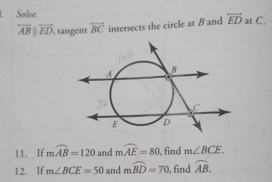 Solve. at C.
overleftrightarrow AB||overleftrightarrow ED , tangent overleftrightarrow BC intersects the circle at B and overleftrightarrow ED
11. If mwidehat AB=120 and mwidehat AE=80 , find m∠ BCE. 
12. If m∠ BCE=50 and mwidehat BD=70 , find widehat AB.