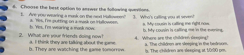 Choose the best option to answer the following questions.
1. Are you wearing a mask on the next Halloween? 3. Who's calling you at seven?
a. Yes, I'm putting on a mask on Halloween. a. My cousin is calling me right now.
b. Yes, I'm wearing a mask now.
b. My cousin is calling me in the evening.
2. What are your friends doing now?
4. Where are the children sleeping?
a. I think they are talking about the game. a. The children are sleeping in the bedroom.
b. They are watching the game tomorrow. b. The children are sleeping at 10:00 pm.