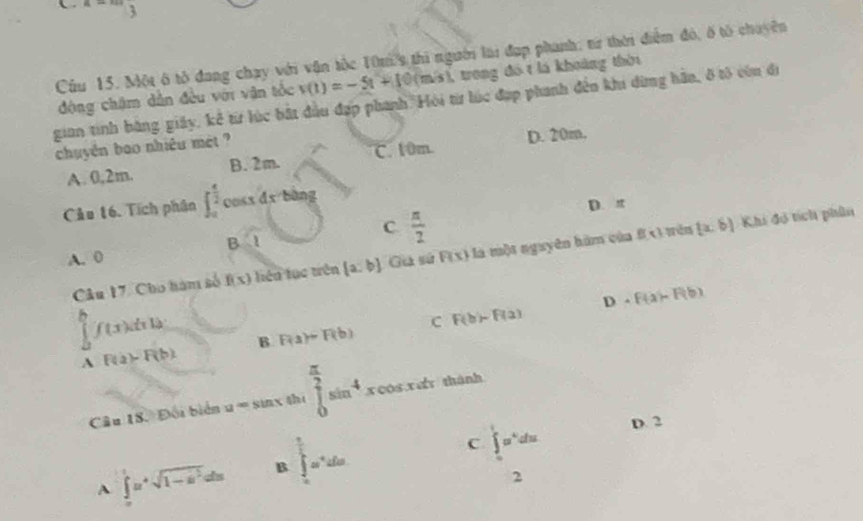 x=3
Cầu 15. Một ô tô đang chạy với vận tốc 10m thi người lai đạp phanh; từ thời điểm đó, ố tổ chuyên
động chậm dẫn đều với vận tốc v(t)=-5t+10 (m/s), trong đó t là khoảng thờ
gian tinh bằng giấy, kể từ lúc bắt đầu đạp phanh Hỏi từ lúc đạp phanh đến khi dừng hần, ở tô còn đi
chuyên bao nhiêu mét ?
A. 0,2m. B. 2m. C. 10m. D. 20m.
Cảu t6. Tích phân ∈t _0^((frac π)2)cos xdx bàng
D. π
C  π /2 
A. 0 R(x) là một nguyên hàm của f xì tên (x,6) Khi đó tích phân
sqrt(1)
Câu 17. Cho hàm số f(x) Tên tục trên  a:b Ga sứ
D· F(a)=F(b)
∈tlimits _0^(bf(x)dxln B F(a)=F(b)
C F(b)-F(a)
A F(a)-F(b). 
Câu 18. Đối biển u=sin x she ∈tlimits _0^(frac π)2)sin^4xcos xdx
A ∈tlimits _0^(1u^4)sqrt(1-u^2)du B ∈tlimits _a^((frac π)2)a^+dx
C ∈tlimits _0^(1x^4)dx D. 2
2