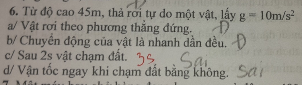 Từ độ cao 45m, thả rời tự do một vật, lấy g=10m/s^2
a/ Vật rơi theo phương thăng đứng.
b/ Chuyển động của vật là nhanh dần đều.
c/ Sau 2s vật chạm đất.
d/ Vận tốc ngay khi chạm đất bằng không.