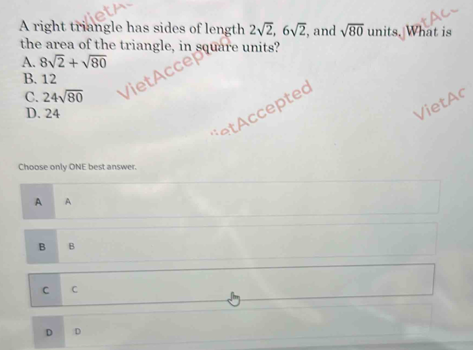 A right triangle has sides of length 2sqrt(2), 6sqrt(2) , and sqrt(80) units. What is
the area of the triangle, in square units?
A. 8sqrt(2)+sqrt(80)
B. 12
C. 24sqrt(80)
* ted
D. 24
VietAc
Choose only ONE best answer.
A A
B B
C C
Jun
D D