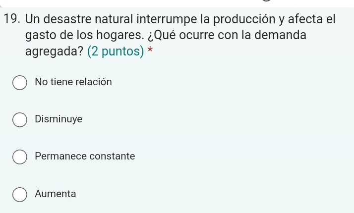 Un desastre natural interrumpe la producción y afecta el
gasto de los hogares. ¿Qué ocurre con la demanda
agregada? (2 puntos) *
No tiene relación
Disminuye
Permanece constante
Aumenta