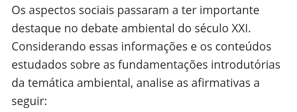 Os aspectos sociais passaram a ter importante 
destaque no debate ambiental do século XXI. 
Considerando essas informações e os conteúdos 
estudados sobre as fundamentações introdutórias 
da temática ambiental, analise as afirmativas a 
seguir: