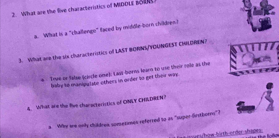 What are the five characteristics of MIDDLE BORNS 
a. What is a “challenge” faced by middle-born children? 
3. What are the six characteristics of LAST BORNS/YOUNGEST CHILDREN? 
True or false (circle one); Last-borns learn to use their role as the 
baby to manipulate others in order to get their way. 
4. What are the five characteristics of ONLY CHILDREN? 
a Why are only children sometimes referred to as “super-firstborns”? 
issues/how-birth-order-shapes 
e the foilo