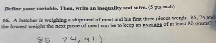 Define your variable. Then, write an inequality and solve. (5 pts cach) 
16. A butcher is weighing a shipment of meat and his first three pieces weigh: 85, 74 and 
the lowest weight the next piece of meat can be to keep an average of at least 80 grams?