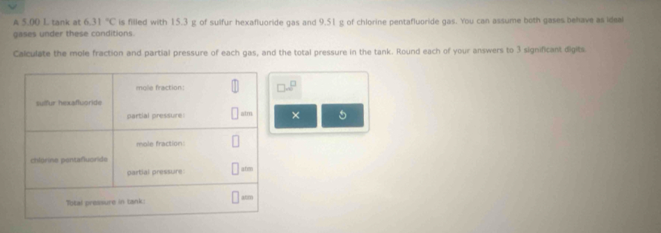 A 5,00 I tank at 6.31°C is filled with 15.3 g of sulfur hexafluoride gas and 9.51 g of chlorine pentafluoride gas. You can assume both gases behave as ideal 
gases under these conditions. 
Calculate the mole fraction and partial pressure of each gas, and the total pressure in the tank. Round each of your answers to 3 significant digits 
...^□  
×