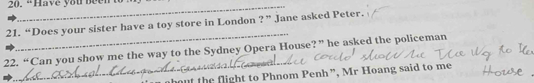 “Have you beento 
_ 
21. “Does your sister have a toy store in London ?” Jane asked Peter. 
_ 
22. “Can you show me the way to the Sydney Opera House?” he asked the policeman 
out the flight to Phnom Penh ”, Mr Hoang said to me