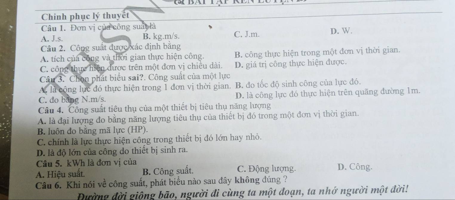 GBALIAL 
Chinh phục lý thuyết
Câu 1. Đơn vị của công suất là
A. J.s. B. kg. m/s. C. J.m. D. W.
Câu 2. Công suất được xác định bằng
A. tích củá công và thời gian thực hiện công. B. công thực hiện trong một đơn vị thời gian.
C. công thực hiện được trên một đơn vị chiều dài. D. giá trị công thực hiện được.
Câu 3. Chọn phát biểu sai?. Công suất của một lực
A. là cộng lực đó thực hiện trong 1 đơn vị thời gian. B. đo tốc độ sinh công của lực đó.
C. đo bằng N. m/s. D. là công lực đó thực hiện trên quãng đường 1m.
Câu 4. Công suất tiêu thụ của một thiết bị tiêu thụ năng lượng
A. là đại lượng đo bằng năng lượng tiêu thụ của thiết bị đó trong một đơn vị thời gian.
B. luôn đo bằng mã lực (HP).
C. chính là lực thực hiện công trong thiết bị đó lớn hay nhỏ.
D. là độ lớn của công do thiết bị sinh ra.
Câu 5. kWh là đơn vị của
A. Hiệu suất. B. Công suất. C. Động lượng.
D. Công.
Câu 6. Khi nói về công suất, phát biểu nào sau đây không đúng ?
Đường đời giông bão, người đi cùng ta một đoạn, ta nhớ người một đời!