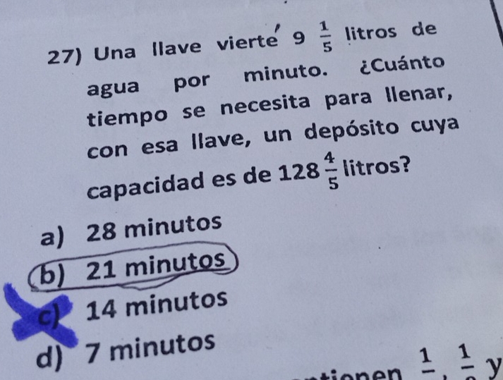 Una llave vierte 9  1/5  litros de
agua por minuto. ¿Cuánto
tiempo se necesita para llenar,
con esa llave, un depósito cuya
capacidad es de 128 4/5  litros?
a) 28 minutos
b) 21 minutos
14 minutos
d) 7 minutos
frac 1, frac 1y