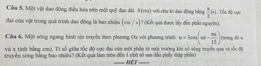 Một vật dao động điều hòa trên một quỹ đạo dài 8(cm) với chu kì dao động bằng  π /2 (s). Tốc độ cực 
đại của vật trong quá trình dao động là bao nhiệu (cm / s)? (Kết quả được lấy đến phần nguyên). 
Câu 6. Một sóng ngang hình sin truyền theo phương Ox với phương trình: u=3cos (omega t- π x/15 ) (trong đó u
và x tính bằng cm). Tỉ số giữa tốc độ cực đại của một phần tử môi trường khi có sóng truyền qua và tốc độ 
truyền sóng bằng bao nhiêu? (Kết quả làm tròn đến 1 chữ số sau dầu phầy thập phân) 
_hét_