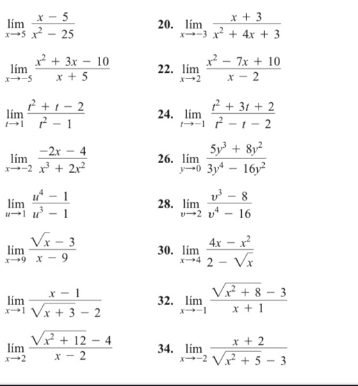 limlimits _xto 5 (x-5)/x^2-25  20. limlimits _xto -3 (x+3)/x^2+4x+3 
limlimits _xto -5 (x^2+3x-10)/x+5  22. limlimits _xto 2 (x^2-7x+10)/x-2 
limlimits _tto 1 (t^2+t-2)/t^2-1  24. limlimits _tto -1 (t^2+3t+2)/t^2-t-2 
limlimits _xto -2 (-2x-4)/x^3+2x^2  26. limlimits _yto 0 (5y^3+8y^2)/3y^4-16y^2 
limlimits _uto 1 (u^4-1)/u^3-1  28. limlimits _vto 2 (v^3-8)/v^4-16 
limlimits _xto 9 (sqrt(x)-3)/x-9 
30. limlimits _xto 4 (4x-x^2)/2-sqrt(x) 
limlimits _xto 1 (x-1)/sqrt(x+3)-2  32. limlimits _xto -1 (sqrt(x^2+8)-3)/x+1 
limlimits _xto 2 (sqrt(x^2+12)-4)/x-2  34. limlimits _xto -2 (x+2)/sqrt(x^2+5)-3 