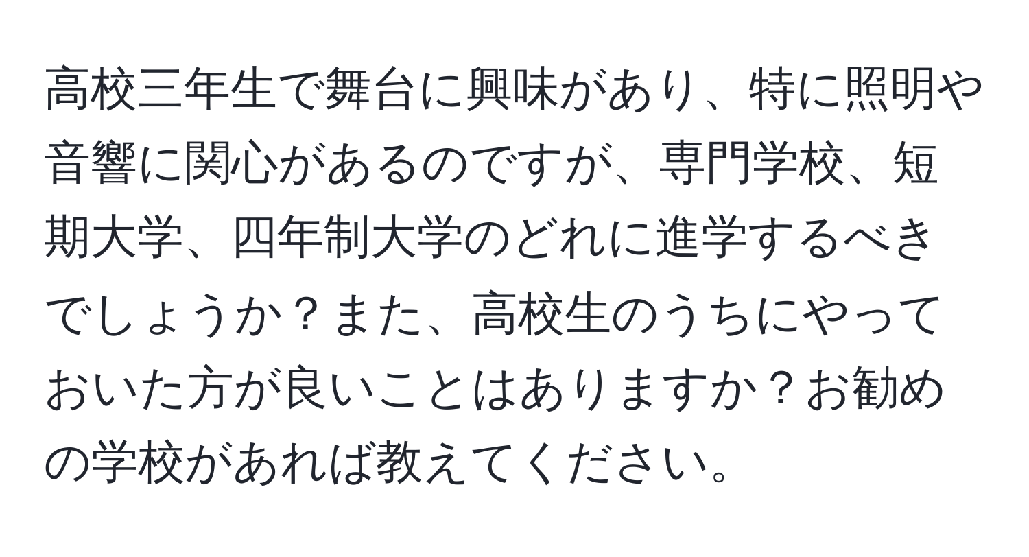 高校三年生で舞台に興味があり、特に照明や音響に関心があるのですが、専門学校、短期大学、四年制大学のどれに進学するべきでしょうか？また、高校生のうちにやっておいた方が良いことはありますか？お勧めの学校があれば教えてください。