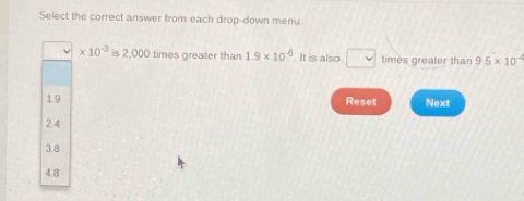 Select the correct answer from each drop-down menu.
* 10^(-3) is 2,000 times greater than 1.9* 10^(-6). It is also □ times greater than 9.5* 10^(-4)
1.9 Reset Next
2.4
3.8
4.8