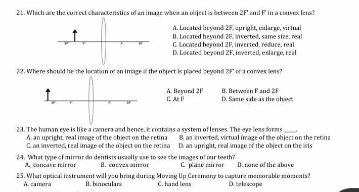 Which are the correct characteristics of an image when an object is between 2F° and F' in a convex lens?
A. Located beyond 2F, upright, enlarge, virtual
B. Located beyond 2F, inverted, same size, real
C. Located beyond 2F, inverted, reduce, real
D. Located beyond 2F, inverted, enlarge, real
22. Where should be the location of an image if the object is placed beyond 2F' of a convex lens?
A. Beyond 2F B. Between F and 2F
C. At F D. Same side as the object
23. The human eye is like a camera and hence, it contains a system of lenses. The eye lens forms _.
A. an upright, real image of the object on the retina B. an inverted, virtual image of the object on the retina
C. an inverted, real image of the object on the retina D. an upright, real image of the object on the iris
24. What type of mirror do dentists usually use to see the images of our teeth?
A. concave mirror B. convex mirror C. plane mirror D. none of the above
25. What optical instrument will you bring during Moving Up Ceremony to capture memorable moments?
A. camera B. binoculars C. hand lens D. telescope