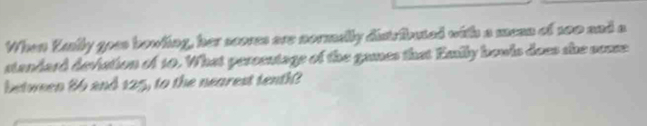 When Kally goes bowling, her scores are normelly distrfbuted with a mean of 200 and a 
standard deviation of 10. What persentage of the games that Emily bowls does she souse 
between 86 and 125, to the nearest tenth?