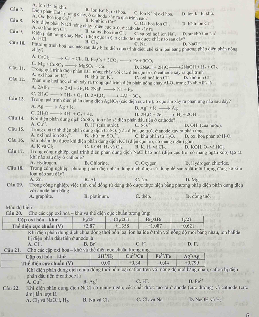 A. Ion Br¯ bị khử, B. lon Br¯ bj oxi hoá. C. Ion K^+ bj oxi hoá. D. o_1 n K^+ bị khử.
Câu 7. Điện phân CaCl_2 nóng chảy, ở cathode xảy ra quá trình nào?
A. Ox i hoá ion Ca^(2+). B. Khử ion Ca^(2+). C. Oxi hoá ion Cl . D. Khử ion Cl .
Câu 8.  Khi điện phân NaCl nóng chảy (điện cực trơ), ở cathode xảy ra
A. sự khử ion Cl^-. B. sự oxi hoá ion Cl . C. sự oxi hoá ion Na^+ D. sự khử ion Na*.
Câu 9. Điện phân nóng chảy NaCl(di
A. 1 IC 1
điện cực trơ), ở cathode thu được chất nào sau đây?
B, Cl_2.
C. Na. D. NaOH.
Câu 10. Phương trình hoá học nào sau đây biểu diễn quá trình điều chế kim loại bằng phương pháp điện phân nóng
chảy?
A.
C. CaCl_2to Ca+Cl_2.B.Fe_2O_3+3CO_2to Fe+3CO_2.
Mg+CuSO_4to MgSO_4+Cu. D. 2NaCl+2H_2Oto 2NaOH+H_2+Cl_2.
Câu 11. Trong quá trình điện phân KCl nóng chảy với các điện cực trơ, ở cathode xảy ra quá trình
A. oxi hoá ion K*. B. khử ion K . C. oxi hoá ion Cl^-. D. khử ion Cl
Câu 12. Phản ứng hoá học chính xảy ra trong quá trình điện phân nóng chảy Al_2O_3 trong 3NaF.AIF_3la
A. 2AIF_3_  2Al+3F_2B.2NaFto Na+F_2.
C. 2H_2O to 2H_2+O_2D. 2Al_2O_3to 4Al+3O_2.
Câu 13. Trong quá trình điện phân dung dịch AgNO_3 (các điện cực trơ), ở cực âm xảy ra phản ứng nào sau đây?
A. Agto Ag+le.
B. Ag^++le Ag.
C. 2H_2O 4H^++O_2+4e. D. 2H_2O+2e H_2+2OH^-.
Câu 14. Khi điện phân dung dịch CuSO_4, ion nào sẽ điện phân đầu tiên ở cathode?
B. H^+
A. Cu^(2+). (của nước). C. SO_4^((2-). D. OHˉ (của nước).
Câu 15. Trong quá trình điện phân dung dịch CuSO_4) (các điện cực trơ), ở anode xảy ra phản ứng
A. oxi hoá ion SO_4^((2-). B. khử ion SO_4^(2-) C. khử phân tử H_2)O. D. oxi hoá phân tử H_2O.
Câu 16, Sản phầm thu được khi điện phân dung dịch KCI (điện cực trơ, có màng ngăn) gồm
A. K và Cl_2. C. KOH,H_2 và Cl_2. B. K,H_2 và Cl_2. D. KOH,O_2 và HCl.
Câu 17. Trong công nghiệp, quá trình điện phần dung dịch NaCl bão hoà (điện cực trơ, có màng ngăn : Xhat OD) tạo ra
khí nào sau đây ở cathode?
A. Hydrogen. B. Chlorine. C. Oxygen. D. Hydrogen chloride.
Câu 18. Trong công nghiệp, phương pháp điện phân dung dịch được sử dụng để sản xuất một lượng đáng kể kim
loại nào sau đây?
A. Zn. B. Al. C. Na. D. Mg.
Câu 19. Trong công nghiệp, việc tinh chế đồng từ đồng thô được thực hiện bằng phương pháp điện phân dung dịch
với anode làm bằng
A. graphite. B. platinum. C. thép. D. đồng thô.
Mức độ hiều
Câuá - khử và thế điện cực chuẩn tng ứng:
Khi điện phân dung dịch chứa đồng thời bốn loại ion halide ở trên với nồng độ mol bằng nhau, ion halide
bị điện phân đầu tiên ở anode là
A. Cl¯. B. Br¯. C. F¯. D. F.
điệ cực chu
Khi điện phân dung dịch chứa đồng thời bốn loại cation trên với nồng độ mol bằng nhau, cation bị điện
phân đầu tiên ở cathode là
A. Cu^(2+). B. Ag^+. C. H^+. D. Fe^(2+).
Câu 22. Khi điện phân dung địch NaCl có màng ngăn, các chất được tạo ra ở anode (cực dương) và cathode (cực
âm) lần lượt là
A. CI_2 và NaOH,H_2. B. Na và Cl_2. C. Cl_2 và Na. D. NaOH và H_2.
5