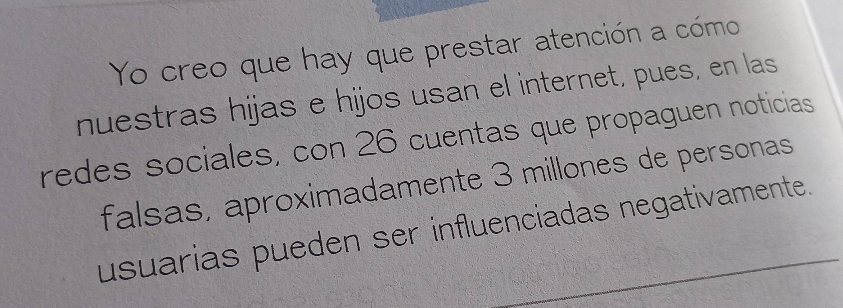 Yo creo que hay que prestar atención a cómo 
nuestras hijas e hijos usan el internet, pues, en las 
redes sociales, con 26 cuentas que propaguen noticias 
falsas, aproximadamente 3 millones de personas 
usuarias pueden ser influenciadas negativamente.