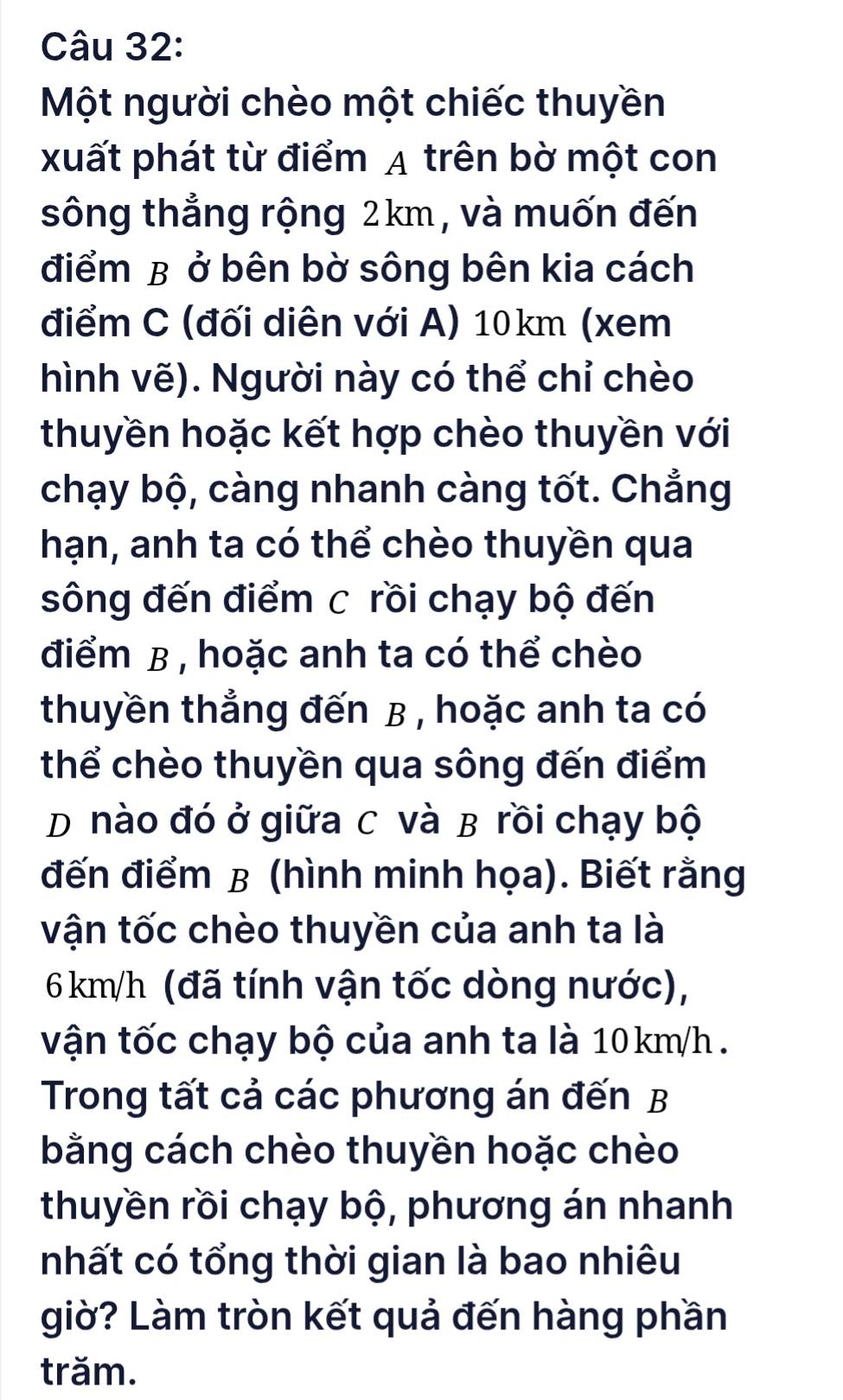 Một người chèo một chiếc thuyền 
xuất phát từ điểm A trên bờ một con 
sông thẳng rộng 2km, và muốn đến 
điểm B ở bên bờ sông bên kia cách 
điểm C (đối diên với A) 10km (xem 
hình vẽ). Người này có thể chỉ chèo 
thuyền hoặc kết hợp chèo thuyền với 
chạy bộ, càng nhanh càng tốt. Chẳng 
hạn, anh ta có thể chèo thuyền qua 
sông đến điểm c rồi chạy bộ đến 
điểm B , hoặc anh ta có thể chèo 
thuyền thẳng đến B , hoặc anh ta có 
thể chèo thuyền qua sông đến điểm 
D nào đó ở giữa C và B rồi chạy bộ 
đến điểm B (hình minh họa). Biết rằng 
vận tốc chèo thuyền của anh ta là
6 km/h (đã tính vận tốc dòng nước), 
vận tốc chạy bộ của anh ta là 10km/h. 
Trong tất cả các phương án đến B 
bằng cách chèo thuyền hoặc chèo 
thuyền rồi chạy bộ, phương án nhanh 
nhất có tổng thời gian là bao nhiêu 
giờ? Làm tròn kết quả đến hàng phần 
trăm.