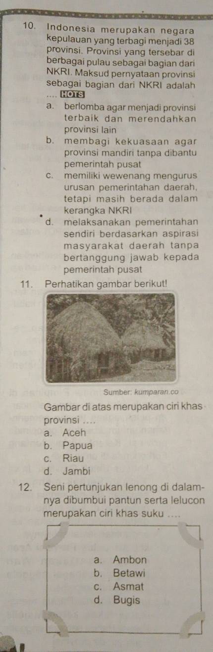 Indonesia merupakan negara
kepulauan yang terbagi menjadi 38
provinsi. Provinsi yang tersebar di
berbagai pulau sebagai bagian dari
NKRI. Maksud pernyataan provinsi
sebagai bagian dari NKRI adalah
… HOTS
a. berlomba agar menjadi provinsi
terbaik dan merendahkan
provinsi lain
b. membagi kekuasaan agar
provinsi mandiri tanpa dibantu
pemerintah pusat
c. memiliki wewenang mengurus
urusan pemerintahan daerah.
tetapi masih berada dalam 
kerangka NKRI
d. melaksanakan pemerintahan
sendiri berdasarkan aspirasi
masyarakat daerah tanpa
bertanggung jawab kepada
pemerintah pusat
11. Perhatikan gambar berikut!
Sumber: kumparan.co
Gambar di atas merupakan ciri khas
provinsi ....
a. Aceh
b. Papua
c. Riau
d. Jambi
12. Seni pertunjukan lenong di dalam-
nya dibumbui pantun serta lelucon
merupakan ciri khas suku ....
a. Ambon
b. Betawi
c. Asmat
d. Bugis