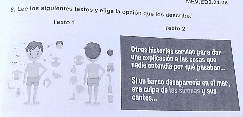 MEV.ED2.24.08 
8. Lee los siguientes textos y elige la opción que los describe. 
Texto 1 Texto 2 
Otras historias servían para dar 
una explicación a las cosas que 
nadie entendía por qué pasaban... 
Si un barco desaparecía en el mar, 
era culpa de las sirenas y sus 
cantos...