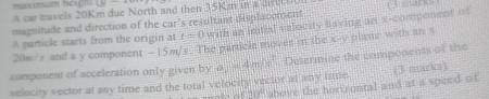 makimum heigh! 15- 
A car mavels 20Km due North and then 35Km in a 
magnitude and direction of the car's resultant displacement 
A particle starts from the origin at t=0 with an initial velocity having an x -component of
20m/s and a y component - 15m/s. The particle moves i the x-y plane with an x
component of acceleration only given by a, 4m/s^2 Determine the components of the 
(3 marks) 
velocity vector at any time and the total velocity vector at any time above the horizontal and at a speed of
sin 30°