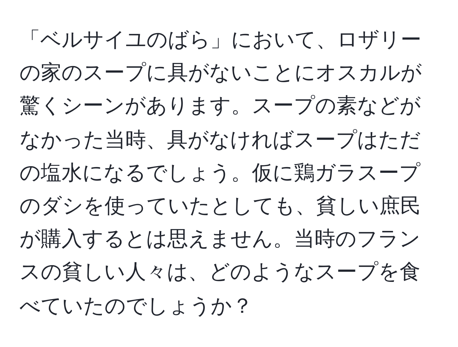 「ベルサイユのばら」において、ロザリーの家のスープに具がないことにオスカルが驚くシーンがあります。スープの素などがなかった当時、具がなければスープはただの塩水になるでしょう。仮に鶏ガラスープのダシを使っていたとしても、貧しい庶民が購入するとは思えません。当時のフランスの貧しい人々は、どのようなスープを食べていたのでしょうか？