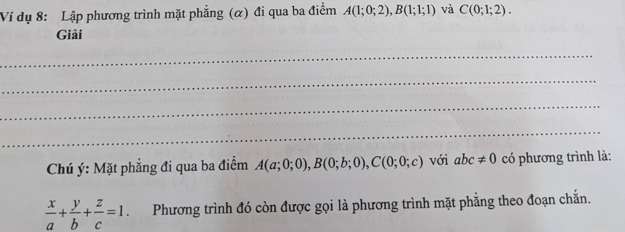 Ví dụ 8: Lập phương trình mặt phẳng (α) đi qua ba điểm A(1;0;2), B(1;1;1) và C(0;1;2). 
Giải 
_ 
_ 
_ 
_ 
Chú ý: Mặt phẳng đi qua ba điểm A(a;0;0), B(0;b;0), C(0;0;c) với abc!= 0 có phương trình là:
 x/a + y/b + z/c =1 Phương trình đó còn được gọi là phương trình mặt phẳng theo đoạn chắn.