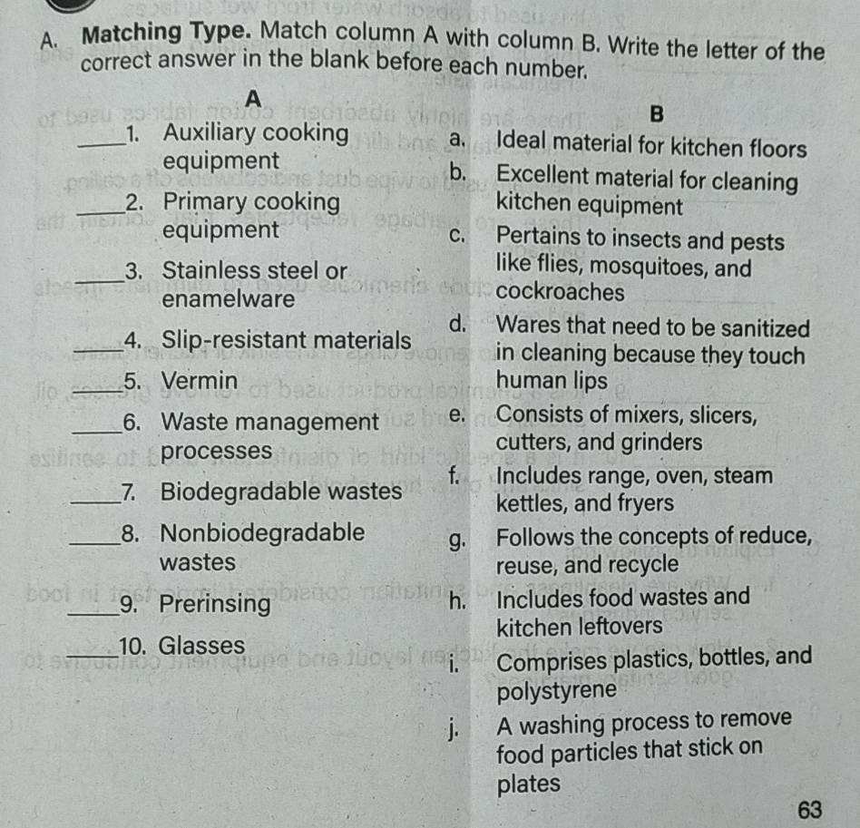 Matching Type. Match column A with column B. Write the letter of the
correct answer in the blank before each number.
A
B
_1. Auxiliary cooking a. Ideal material for kitchen floors
equipment b. Excellent material for cleaning
_2. Primary cooking kitchen equipment
equipment c. Pertains to insects and pests
_
3. Stainless steel or
like flies, mosquitoes, and
enamelware
cockroaches
d. Wares that need to be sanitized
_4. Slip-resistant materials in cleaning because they touch
_5. Vermin human lips
_6. Waste management e. Consists of mixers, slicers,
processes
cutters, and grinders
f. Includes range, oven, steam
_7. Biodegradable wastes kettles, and fryers
_8. Nonbiodegradable g. Follows the concepts of reduce,
wastes reuse, and recycle
_9. Prerinsing h. Includes food wastes and
kitchen leftovers
_10. Glasses
i. Comprises plastics, bottles, and
polystyrene
j. A washing process to remove
food particles that stick on
plates
63