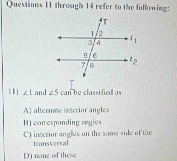 through 14 refer to the following:
11) ∠ 1 and ∠ 5 can be classified as
A) alternate interior angles
B) corresponding angles
C) interior angles on the same side of the
transversal
D) none of these