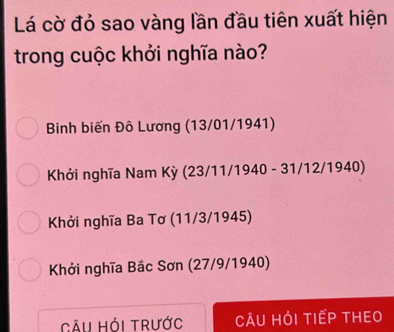 Lá cờ đỏ sao vàng lần đầu tiên xuất hiện
trong cuộc khởi nghĩa nào?
Binh biến Đô Lương (13/01/1941)
Khởi nghĩa Nam Kỳ (23/11/1940 - 31/12/1940)
Khởi nghĩa Ba Tơ (11/3/1945)
Khởi nghĩa Bắc Sơn (27/9/1940)
Câu Hỏi trước CÂU HỏI TIẾP THEO