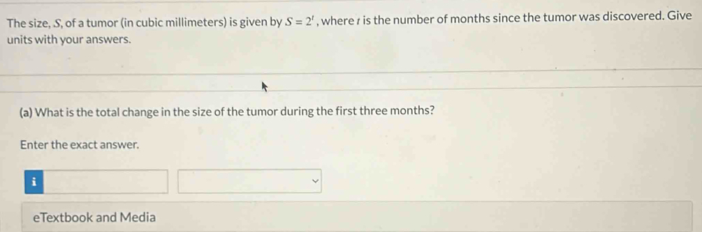 The size, S, of a tumor (in cubic millimeters) is given by S=2^t , where r is the number of months since the tumor was discovered. Give 
units with your answers. 
(a) What is the total change in the size of the tumor during the first three months? 
Enter the exact answer. 
i 
eTextbook and Media