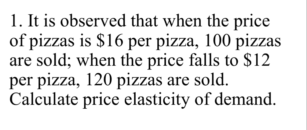 It is observed that when the price 
of pizzas is $16 per pizza, 100 pizzas 
are sold; when the price falls to $12
per pizza, 120 pizzas are sold. 
Calculate price elasticity of demand.