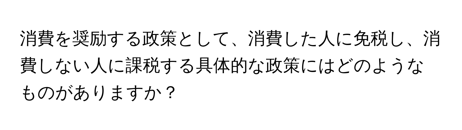 消費を奨励する政策として、消費した人に免税し、消費しない人に課税する具体的な政策にはどのようなものがありますか？