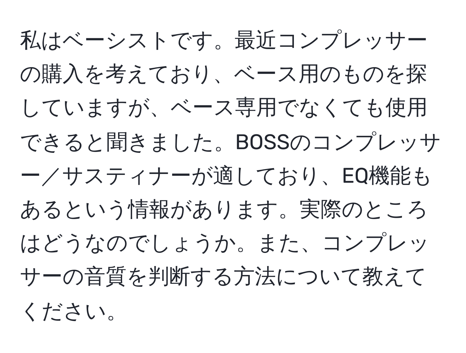 私はベーシストです。最近コンプレッサーの購入を考えており、ベース用のものを探していますが、ベース専用でなくても使用できると聞きました。BOSSのコンプレッサー／サスティナーが適しており、EQ機能もあるという情報があります。実際のところはどうなのでしょうか。また、コンプレッサーの音質を判断する方法について教えてください。