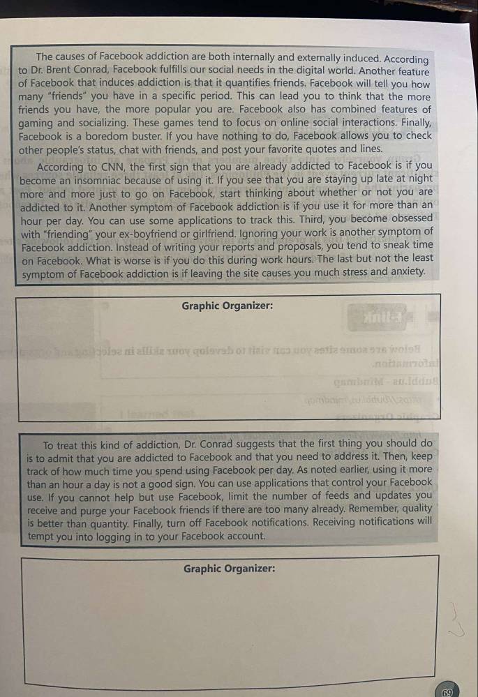 The causes of Facebook addiction are both internally and externally induced. According
to Dr. Brent Conrad, Facebook fulfills our social needs in the digital world. Another feature
of Facebook that induces addiction is that it quantifies friends. Facebook will tell you how
many “friends” you have in a specific period. This can lead you to think that the more
friends you have, the more popular you are. Facebook also has combined features of
gaming and socializing. These games tend to focus on online social interactions. Finally,
Facebook is a boredom buster. If you have nothing to do, Facebook allows you to check
other people's status, chat with friends, and post your favorite quotes and lines.
According to CNN, the first sign that you are already addicted to Facebook is if you
become an insomniac because of using it. If you see that you are staying up late at night
more and more just to go on Facebook, start thinking about whether or not you are
addicted to it. Another symptom of Facebook addiction is if you use it for more than an
hour per day. You can use some applications to track this. Third, you become obsessed
with "friending" your ex-boyfriend or girlfriend. Ignoring your work is another symptom of
Facebook addiction. Instead of writing your reports and proposals, you tend to sneak time
on Facebook. What is worse is if you do this during work hours. The last but not the least
symptom of Facebook addiction is if leaving the site causes you much stress and anxiety.
Graphic Organizer:
xnit-3
i deise ni allble xoοy qoievab or tiaie n o o u o v e
To treat this kind of addiction, Dr. Conrad suggests that the first thing you should do
is to admit that you are addicted to Facebook and that you need to address it. Then, keep
track of how much time you spend using Facebook per day. As noted earlier, using it more
than an hour a day is not a good sign. You can use applications that control your Facebook
use. If you cannot help but use Facebook, limit the number of feeds and updates you
receive and purge your Facebook friends if there are too many already. Remember, quality
is better than quantity. Finally, turn off Facebook notifications. Receiving notifications will
tempt you into logging in to your Facebook account.
Graphic Organizer:
69