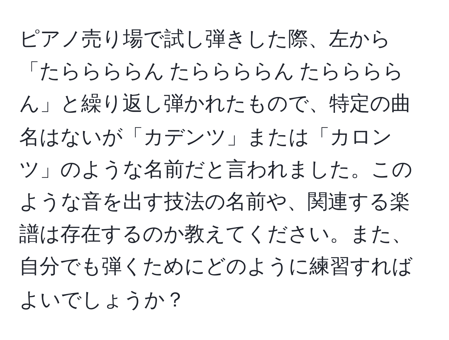 ピアノ売り場で試し弾きした際、左から「たららららん たららららん たららららん」と繰り返し弾かれたもので、特定の曲名はないが「カデンツ」または「カロンツ」のような名前だと言われました。このような音を出す技法の名前や、関連する楽譜は存在するのか教えてください。また、自分でも弾くためにどのように練習すればよいでしょうか？