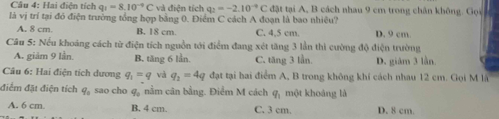 Hai điện tích q_1=8.10^(-9)C và điện tích q_2=-2.10^(-9)C tặt tại A, B cách nhau 9 cm trong chân không. Gọi
là vị trí tại đỏ điện trưởng tổng hợp bằng 0. Điểm C cách A đoạn là bao nhiều?
A. 8 cm. B. 18 cm. C. 4.5 cm. D. 9 cm.
Câu 5: Nếu khoảng cách từ điện tích nguồn tới điểm đang xét tăng 3 lần thì cường độ điện trường
A. giăm 9 lần. B. tăng 6 lần. C. tăng 3 lần. D. giảm 3 lần.
Câu 6: Hai điện tích dương q_1=q và q_2=4q đạt tại hai điểm A, B trong không khí cách nhau 12 cm. Gọi M là
điểm đặt điện tích q_0 sao cho q_0 nằm cân bằng. Điểm M cách q_1 một khoảng là
A. 6 cm. B. 4 cm. C. 3 cm. D. 8 cm.