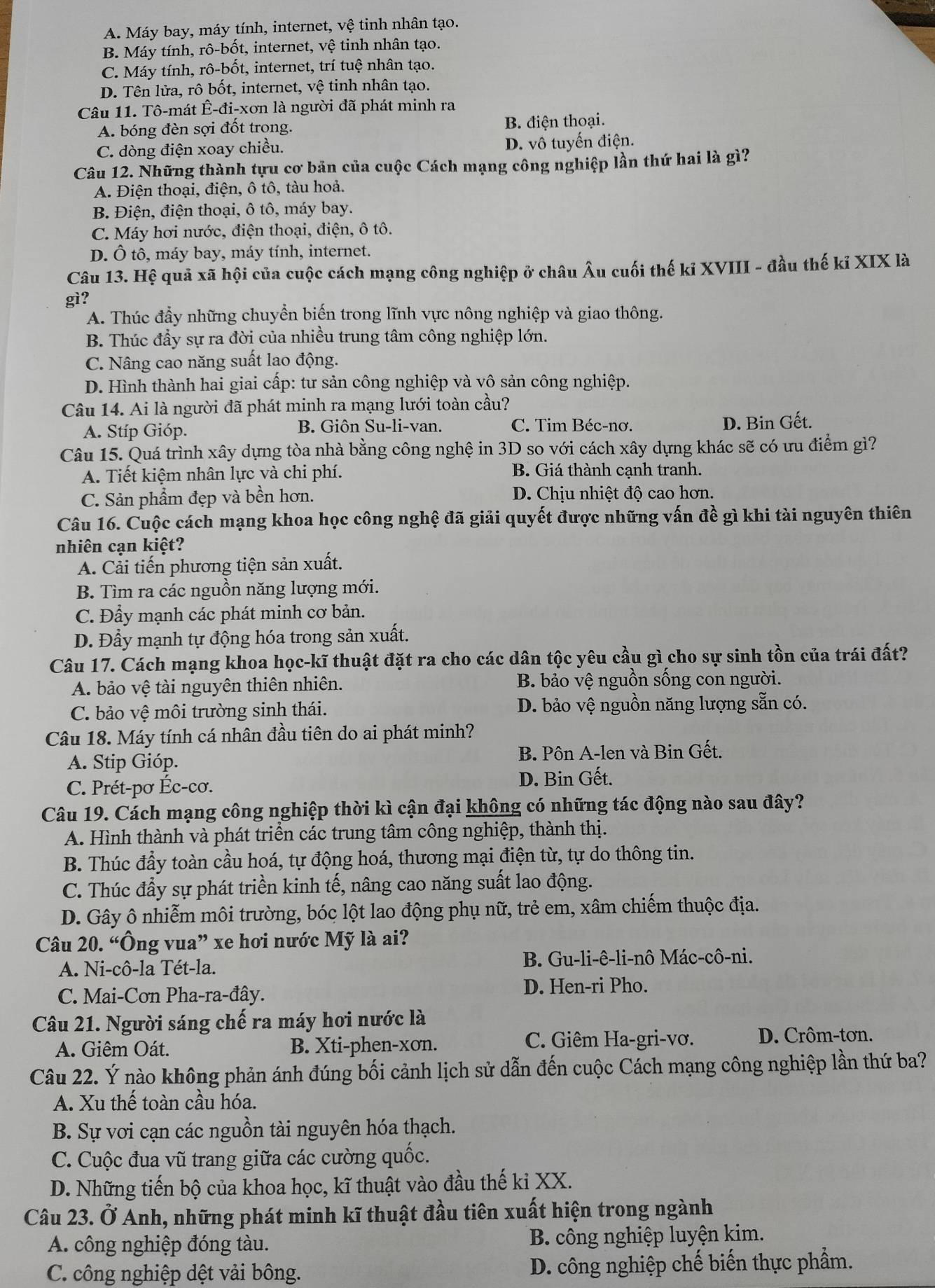 A. Máy bay, máy tính, internet, vệ tinh nhân tạo.
B. Máy tính, rô-bốt, internet, vệ tinh nhân tạo.
C. Máy tính, rô-bốt, internet, trí tuệ nhân tạo.
D. Tên lửa, rô bốt, internet, vệ tinh nhân tạo.
Câu 11. Tô-mát Ê-đi-xơn là người đã phát minh ra
A. bóng đèn sợi đốt trong. B. điện thoại.
C. dòng điện xoay chiều. D. vô tuyến điện.
Câu 12. Những thành tựu cơ bản của cuộc Cách mạng công nghiệp lần thứ hai là gì?
A. Điện thoại, điện, ô tô, tàu hoả.
B. Điện, điện thoại, ô tô, máy bay.
C. Máy hơi nước, điện thoại, điện, ô tô.
D. Ô tô, máy bay, máy tính, internet.
Câu 13. Hệ quả xã hội của cuộc cách mạng công nghiệp ở châu Âu cuối thế kỉ XVIII - đầu thế kỉ XIX là
gì?
A. Thúc đầy những chuyển biến trong lĩnh vực nông nghiệp và giao thông.
B. Thúc đầy sự ra đời của nhiều trung tâm công nghiệp lớn.
C. Nâng cao năng suất lao động.
D. Hình thành hai giai cấp: tư sản công nghiệp và vô sản công nghiệp.
Câu 14. Ai là người đã phát minh ra mạng lưới toàn cầu?
A. Stíp Gióp. B. Giôn Su-li-van. C. Tim Béc-nơ. D. Bin Gết.
Câu 15. Quá trình xây dựng tòa nhà bằng công nghệ in 3D so với cách xây dựng khác sẽ có ưu điểm gì?
A. Tiết kiệm nhân lực và chi phí. B. Giá thành cạnh tranh.
C. Sản phẩm đẹp và bền hơn. D. Chiu nhiệt độ cao hơn.
Câu 16. Cuộc cách mạng khoa học công nghệ đã giải quyết được những vấn đề gì khi tài nguyên thiên
nhiên cạn kiệt?
A. Cải tiến phương tiện sản xuất.
B. Tìm ra các nguồn năng lượng mới.
C. Đầy mạnh các phát minh cơ bản.
D. Đẩy mạnh tự động hóa trong sản xuất.
Câu 17. Cách mạng khoa học-kĩ thuật đặt ra cho các dân tộc yêu cầu gì cho sự sinh tồn của trái đất?
A. bảo vệ tài nguyên thiên nhiên. B. bảo vệ nguồn sống con người.
C. bảo vệ môi trường sinh thái. D. bảo vệ nguồn năng lượng sẵn có.
Câu 18. Máy tính cá nhân đầu tiên do ai phát minh?
A. Stip Gióp. B. Pôn A-len và Bin Gết.
C. Prét-pơ Éc-cơ. D. Bin Gết.
Câu 19. Cách mạng công nghiệp thời kì cận đại không có những tác động nào sau đây?
A. Hình thành và phát triển các trung tâm công nghiệp, thành thị.
B. Thúc đầy toàn cầu hoá, tự động hoá, thương mại điện từ, tự do thông tin.
C. Thúc đẩy sự phát triền kinh tế, nâng cao năng suất lao động.
D. Gây ô nhiễm môi trường, bóc lột lao động phụ nữ, trẻ em, xâm chiếm thuộc địa.
Câu 20. “Ông vua” xe hơi nước Mỹ là ai?
A. Ni-cô-la Tét-la. B. Gu-li-ê-li-nô Mác-cô-ni.
C. Mai-Cơn Pha-ra-đây.
D. Hen-ri Pho.
Câu 21. Người sáng chế ra máy hơi nước là
A. Giêm Oát. B. Xti-phen-xơn.
C. Giêm Ha-gri-vơ. D. Crôm-tơn.
Câu 22. Ý nào không phản ánh đúng bối cảnh lịch sử dẫn đến cuộc Cách mạng công nghiệp lần thứ ba?
A. Xu thế toàn cầu hóa.
B. Sự vơi cạn các nguồn tài nguyên hóa thạch.
C. Cuộc đua vũ trang giữa các cường quốc.
D. Những tiến bộ của khoa học, kĩ thuật vào đầu thế ki XX.
Câu 23. Ở Anh, những phát minh kĩ thuật đầu tiên xuất hiện trong ngành
A. công nghiệp đóng tàu. B. công nghiệp luyện kim.
C. công nghiệp dệt vải bông.  D. công nghiệp chế biến thực phẩm.