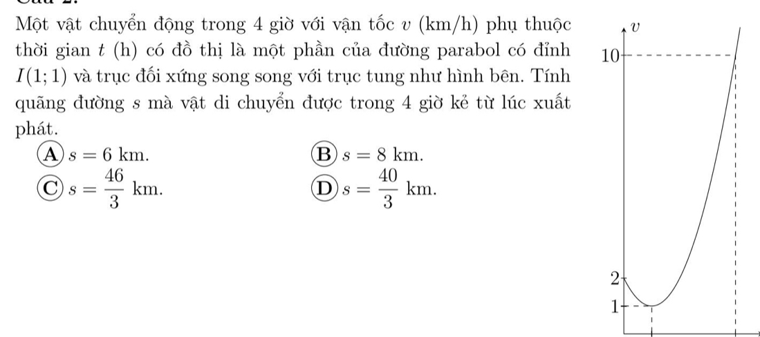 Một vật chuyển động trong 4 giờ với vận tốc v (km/h) phụ thuộc
thời gian t (h) có đồ thị là một phần của đường parabol có đỉnh
I(1;1) và trục đối xứng song song với trục tung như hình bên. Tính
quãng đường s mà vật di chuyển được trong 4 giờ kẻ từ lúc xuất
phát.
A s=6km.
B s=8km.
C s= 46/3 km.
D s= 40/3 km.