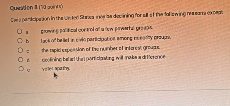 Civic participation in the United States may be declining for all of the following reasons except
a growing political control of a few powerful groups.
b lack of belief in civic participation among minority groups.
C the rapid expansion of the number of interest groups.
d declining belief that participating will make a difference.
e voter apathy.