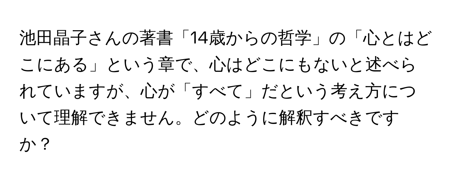 池田晶子さんの著書「14歳からの哲学」の「心とはどこにある」という章で、心はどこにもないと述べられていますが、心が「すべて」だという考え方について理解できません。どのように解釈すべきですか？