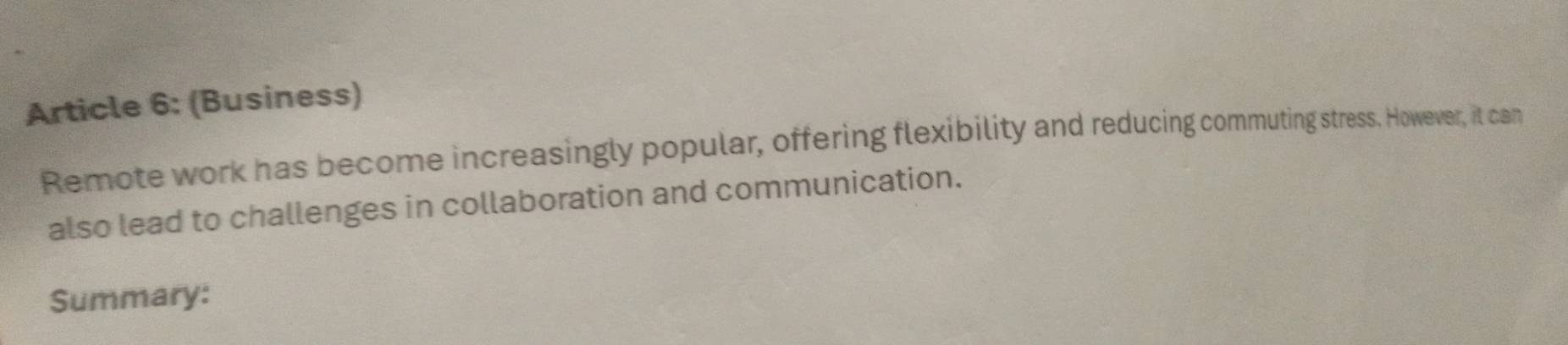 Article 6: (Business) 
Remote work has become increasingly popular, offering flexibility and reducing commuting stress. However, it can 
also lead to challenges in collaboration and communication. 
Summary:
