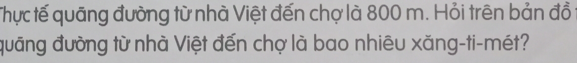 Thực tế quãng đường từ nhà Việt đến chợ là 800 m. Hỏi trên bản đồ 
đuāng đường từ nhà Việt đến chợ là bao nhiêu xăng-ti-mét?