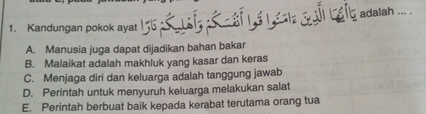 Et Lể l la G l Lafb adalah ... .
1. Kandungan pokok ayat
A. Manusia juga dapat dijadikan bahan bakar
B. Malaikat adalah makhluk yang kasar dan keras
C. Menjaga diri dan keluarga adalah tanggung jawab
D. Perintah untuk menyuruh keluarga melakukan salat
E. Perintah berbuat baik kepada kerabat terutama orang tua