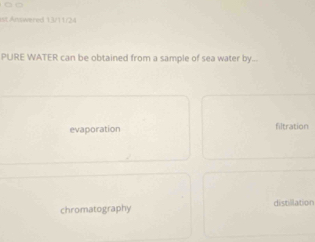 st Antwered 13/11/24
PURE WATER can be obtained from a sample of sea water by...
evaporation filtration
chromatography distillation