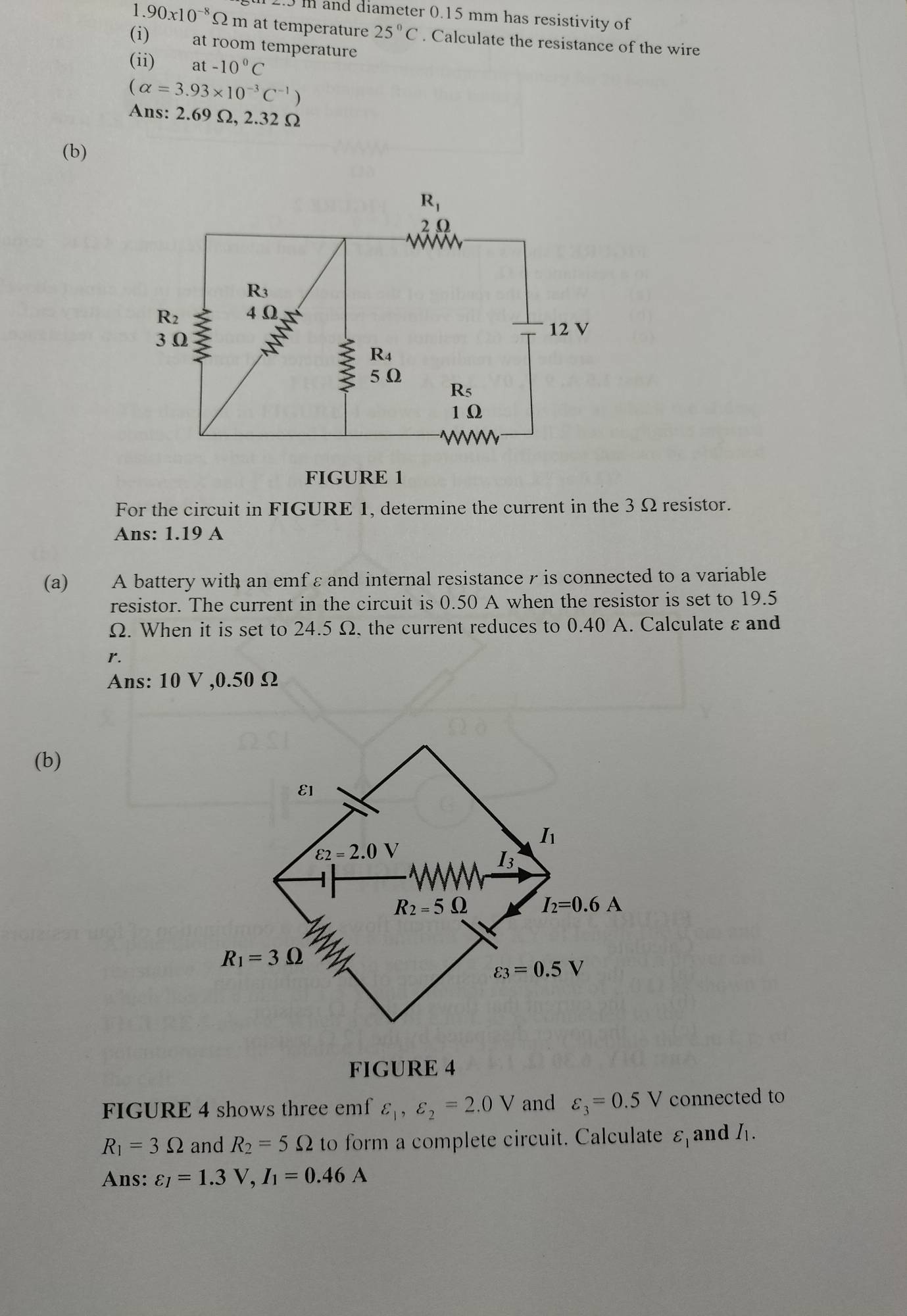 and diameter 0.15 mm has resistivity of
1. 90x10^(-8)Omega m at temperature 25°C. Calculate the resistance of the wire
(i) at room temperature
(ii) at-10^0C
(alpha =3.93* 10^(-3)C^(-1))
Ans: 2.69 Ω, 2.32 Ω
(b)
FIGURE
For the circuit in FIGURE 1, determine the current in the 3Ω resistor.
Ans: 1.19 A
(a) A battery with an emf ε and internal resistance r is connected to a variable
resistor. The current in the circuit is 0.50 A when the resistor is set to 19.5
Ω. When it is set to 24.5 Ω, the current reduces to 0.40 A. Calculate ε and
r.
Ans: 10 V ,0.50 Ω
(b)
FIGURE 4
FIGURE 4 shows three emf varepsilon _1,varepsilon _2=2.0V and varepsilon _3=0.5V connected to
R_1=3Omega and R_2=5Omega to form a complete circuit. Calculate varepsilon _1 and I_1.
Ans: varepsilon _I=1.3V,I_1=0.46A