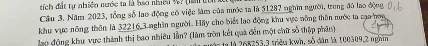 tích đất tự nhiên nước ta là bao nhiều %? (làn tớn 
Câu 3. Năm 2023, tổng số lao động có việc làm của nước ta là 51287 nghìn người, trong đó lao động 
khu vực nông thôn là 32216, 3 nghìn người. Hãy cho biết lao động khu vực nông thôn nước ta cao hơn 
lao động khu vực thành thị bao nhiêu lần? (làm tròn kết quả đến một chữ số thập phân) 
tà là 268253, 3 triệu kwh, số dân là 100309, 2 nghìn